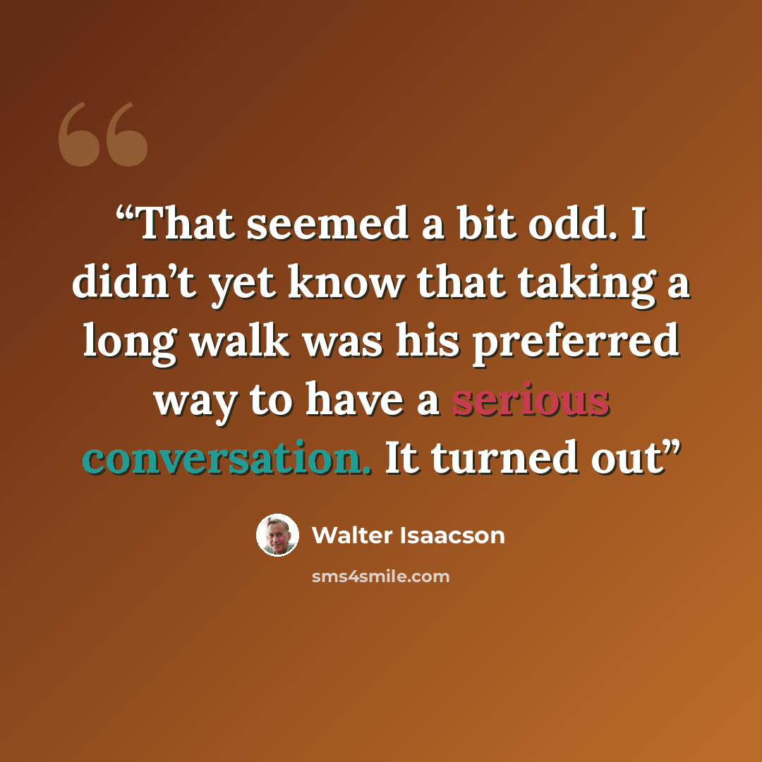“That seemed a bit odd. I didn’t yet know that taking a long walk was his preferred way to have a serious conversation. It turned out” quote by Walter Isaacson