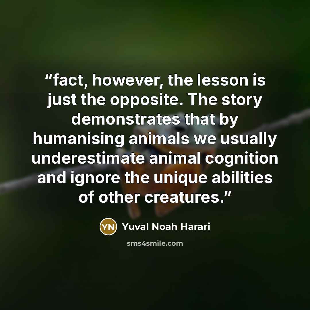“fact, however, the lesson is just the opposite. The story demonstrates that by humanising animals we usually underestimate animal cognition and ignore the unique abilities of other creatures.” quote by Yuval Noah Harari