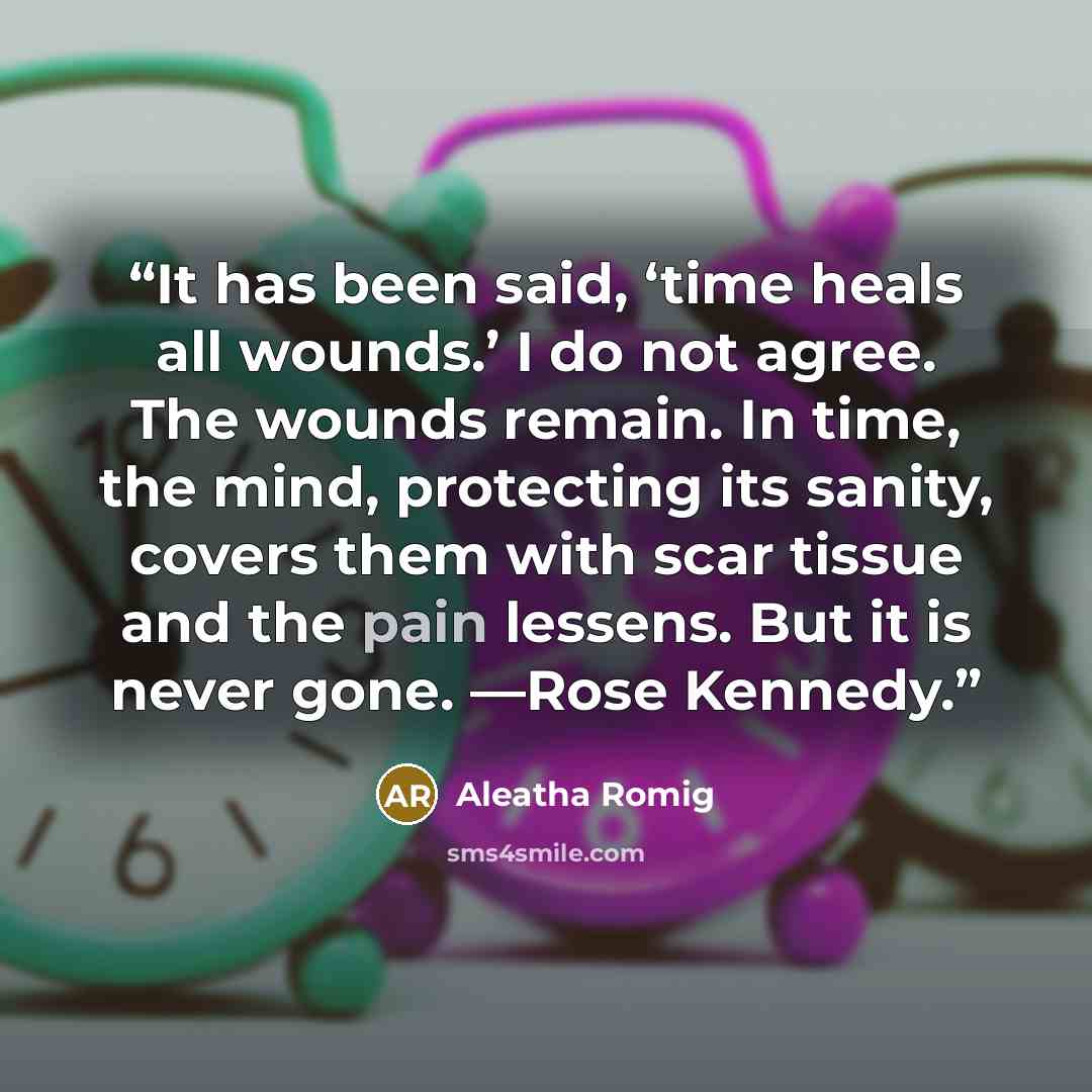 “It has been said, ‘time heals all wounds.’ I do not agree. The wounds remain. In time, the mind, protecting its sanity, covers them with scar tissue and the pain lessens. But it is never gone. —Rose Kennedy.” quote by Aleatha Romig