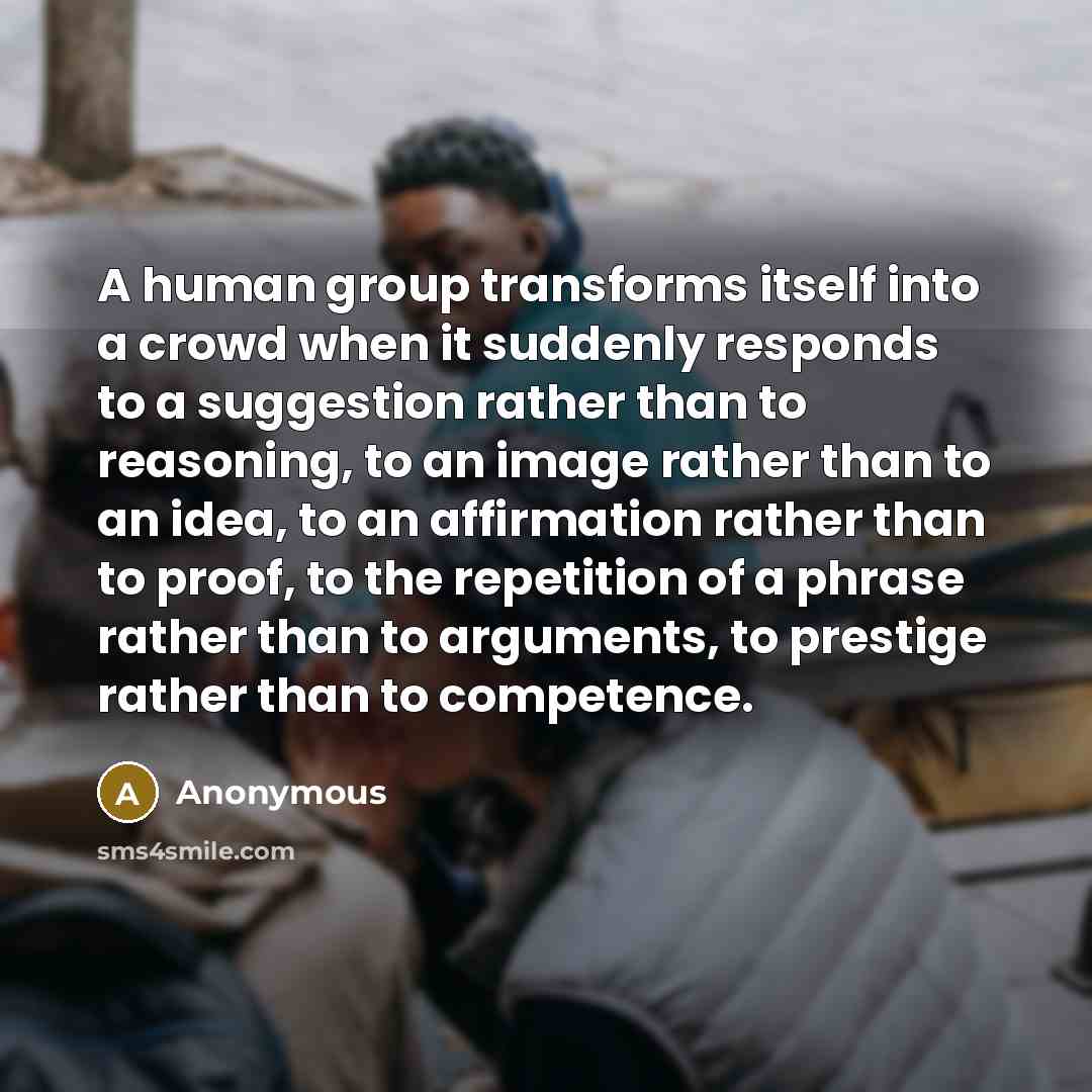 “A human group transforms itself into a crowd when it suddenly responds to a suggestion rather than to reasoning, to an image rather than to an idea, to an affirmation rather than to proof, to the repetition of a phrase rather than to arguments, to prestige rather than to competence.” quote by Anonymous