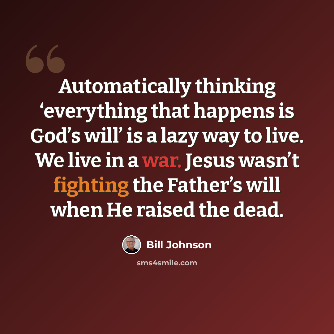 “Automatically thinking ‘everything that happens is God’s will’ is a lazy way to live. We live in a war. Jesus wasn’t fighting the Father’s will when He raised the dead.” quote by Bill Johnson