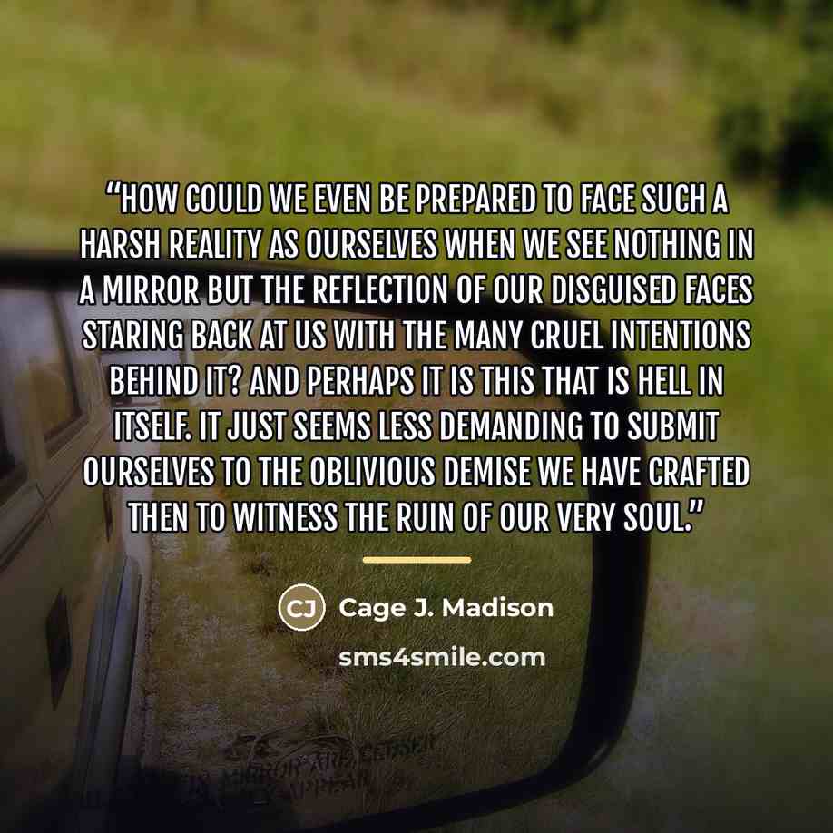 “How could we even be prepared to face such a harsh reality as ourselves when we see nothing in a mirror but the reflection of our disguised faces staring back at us with the many cruel intentions behind it? And perhaps it is this that is hell in itself. It just seems less demanding to submit…” quote by Cage J. Madison