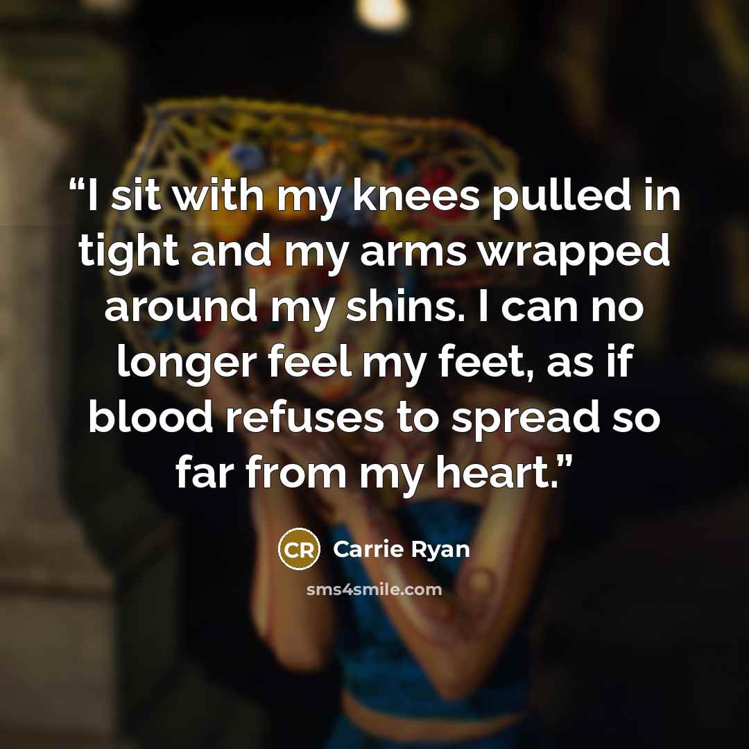 “I sit with my knees pulled in tight and my arms wrapped around my shins. I can no longer feel my feet, as if blood refuses to spread so far from my heart.” quote by Carrie Ryan