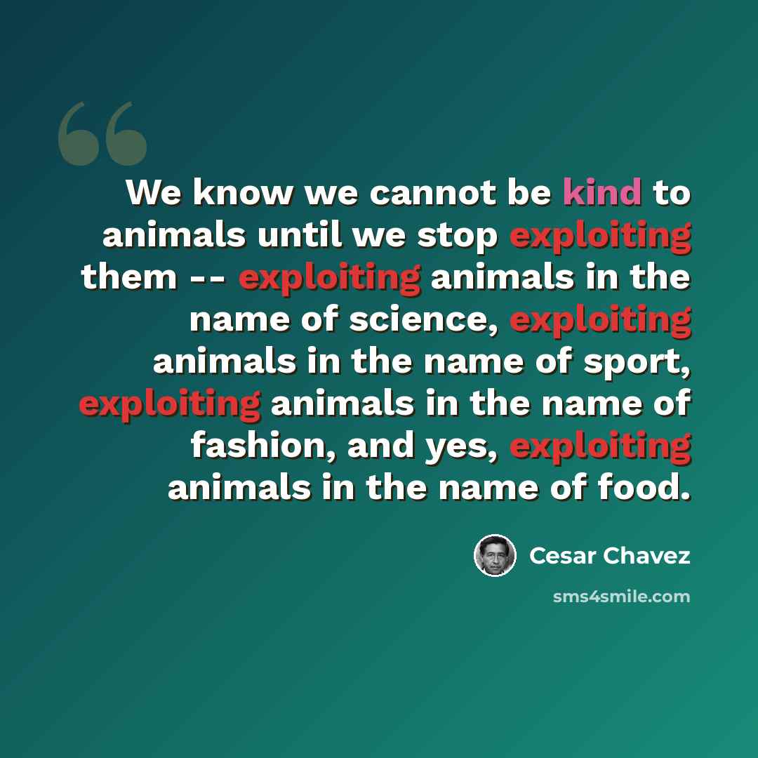 “We know we cannot be kind to animals until we stop exploiting them -- exploiting animals in the name of science, exploiting animals in the name of sport, exploiting animals in the name of fashion, and yes, exploiting animals in the name of food.” quote by Cesar Chavez