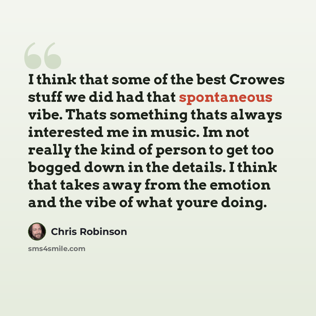 “I think that some of the best Crowes stuff we did had that spontaneous vibe. Thats something thats always interested me in music. Im not really the kind of person to get too bogged down in the details. I think that takes away from the emotion and the vibe of what youre doing.” quote by Chris Robinson