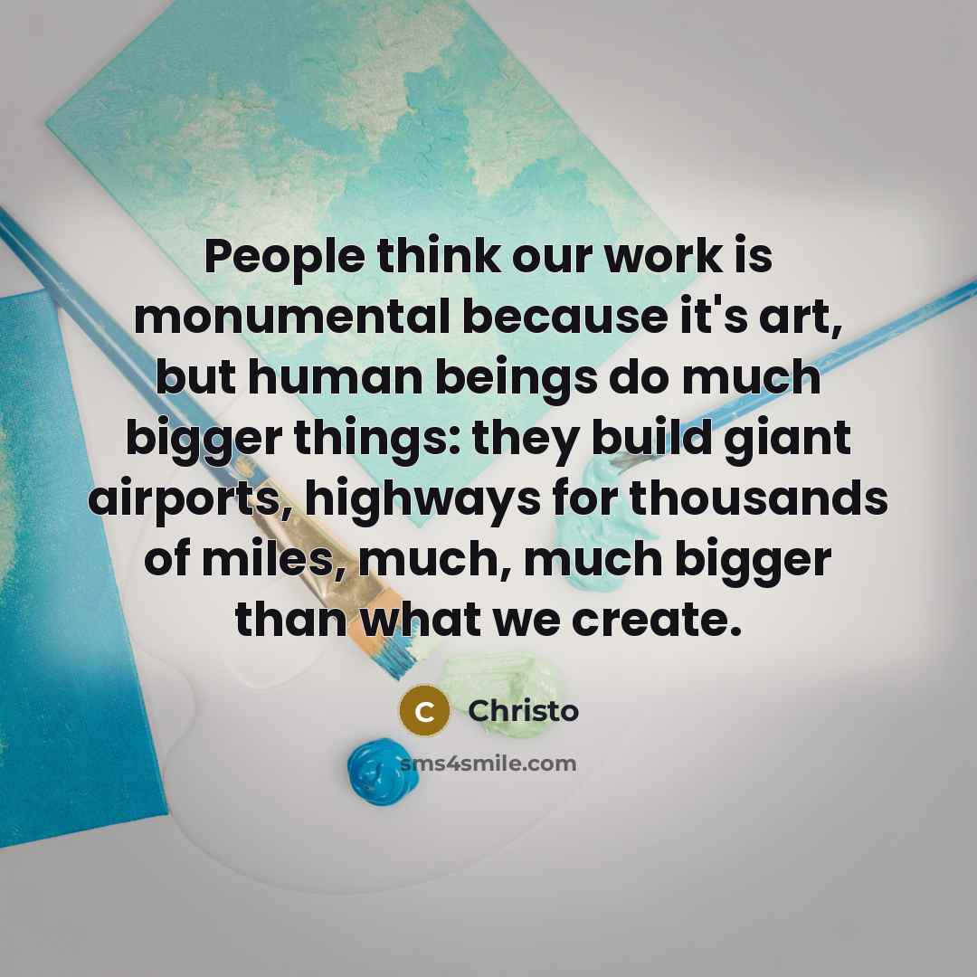 “People think our work is monumental because it's art, but human beings do much bigger things: they build giant airports, highways for thousands of miles, much, much bigger than what we create.” quote by Christo