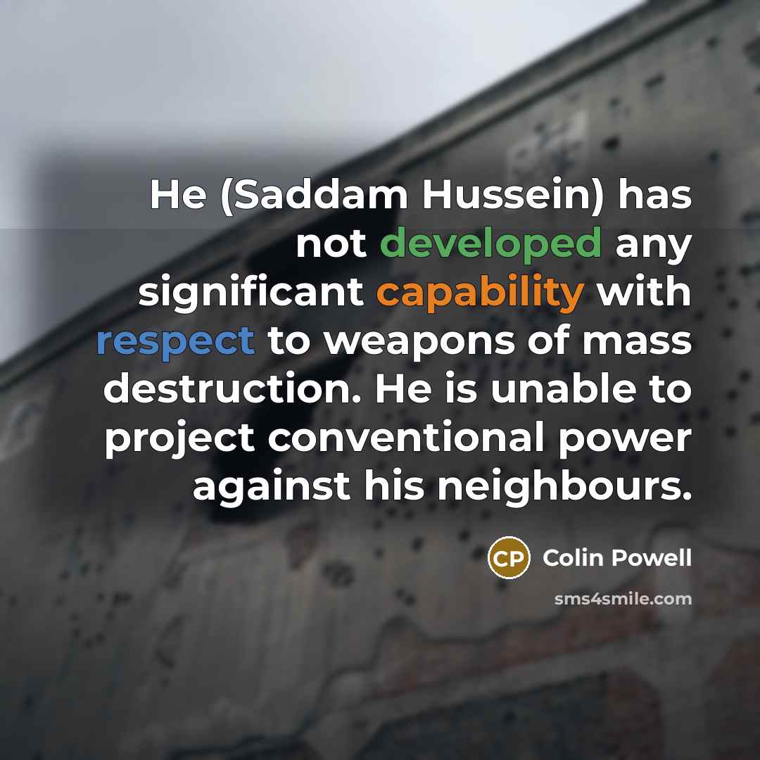 “He (Saddam Hussein) has not developed any significant capability with respect to weapons of mass destruction. He is unable to project conventional power against his neighbours.” quote by Colin Powell