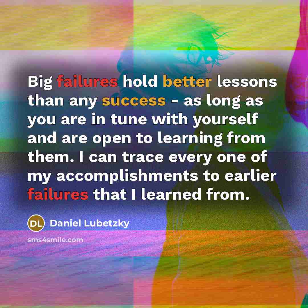 “Big failures hold better lessons than any success - as long as you are in tune with yourself and are open to learning from them. I can trace every one of my accomplishments to earlier failures that I learned from.” quote by Daniel Lubetzky