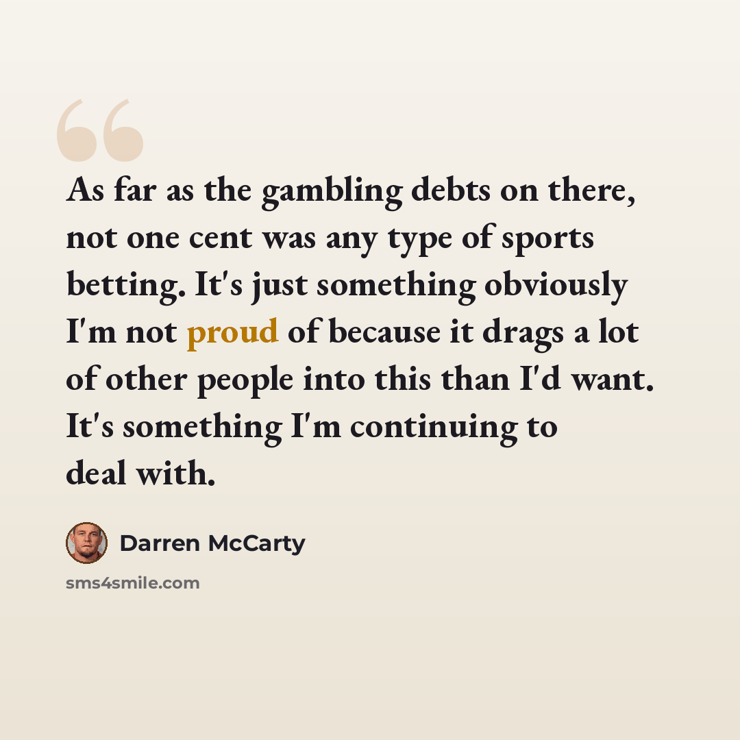 “As far as the gambling debts on there, not one cent was any type of sports betting. It's just something obviously I'm not proud of because it drags a lot of other people into this than I'd want. It's something I'm continuing to deal with.” quote by Darren McCarty