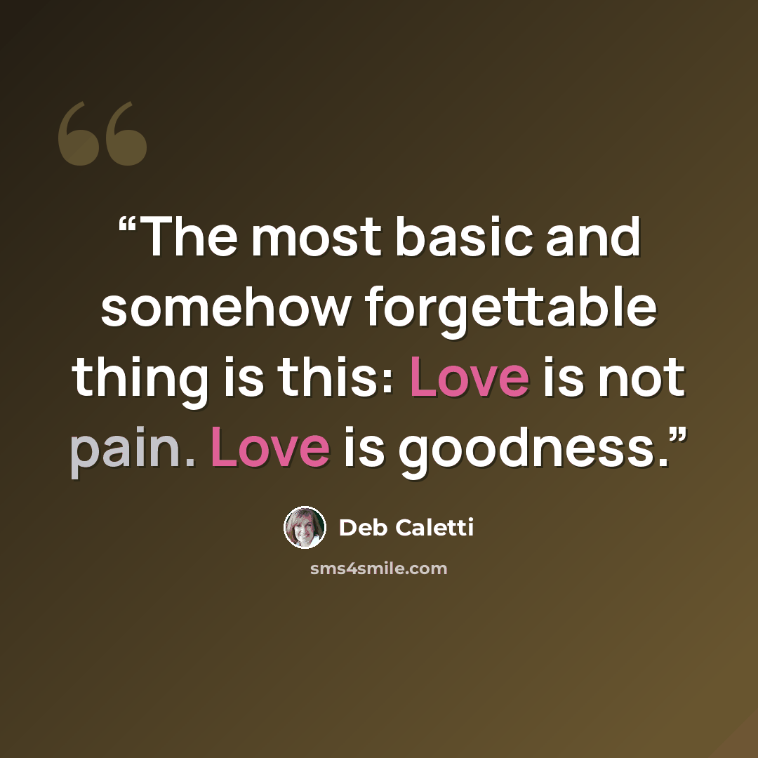 “The most basic and somehow forgettable thing is this: Love is not pain. Love is goodness.” quote by Deb Caletti