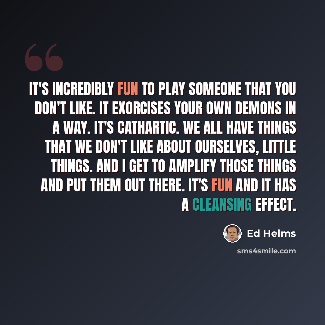 “It's incredibly fun to play someone that you don't like. It exorcises your own demons in a way. It's cathartic. We all have things that we don't like about ourselves, little things. And I get to amplify those things and put them out there. It's fun and it has a cleansing effect.” quote by Ed Helms