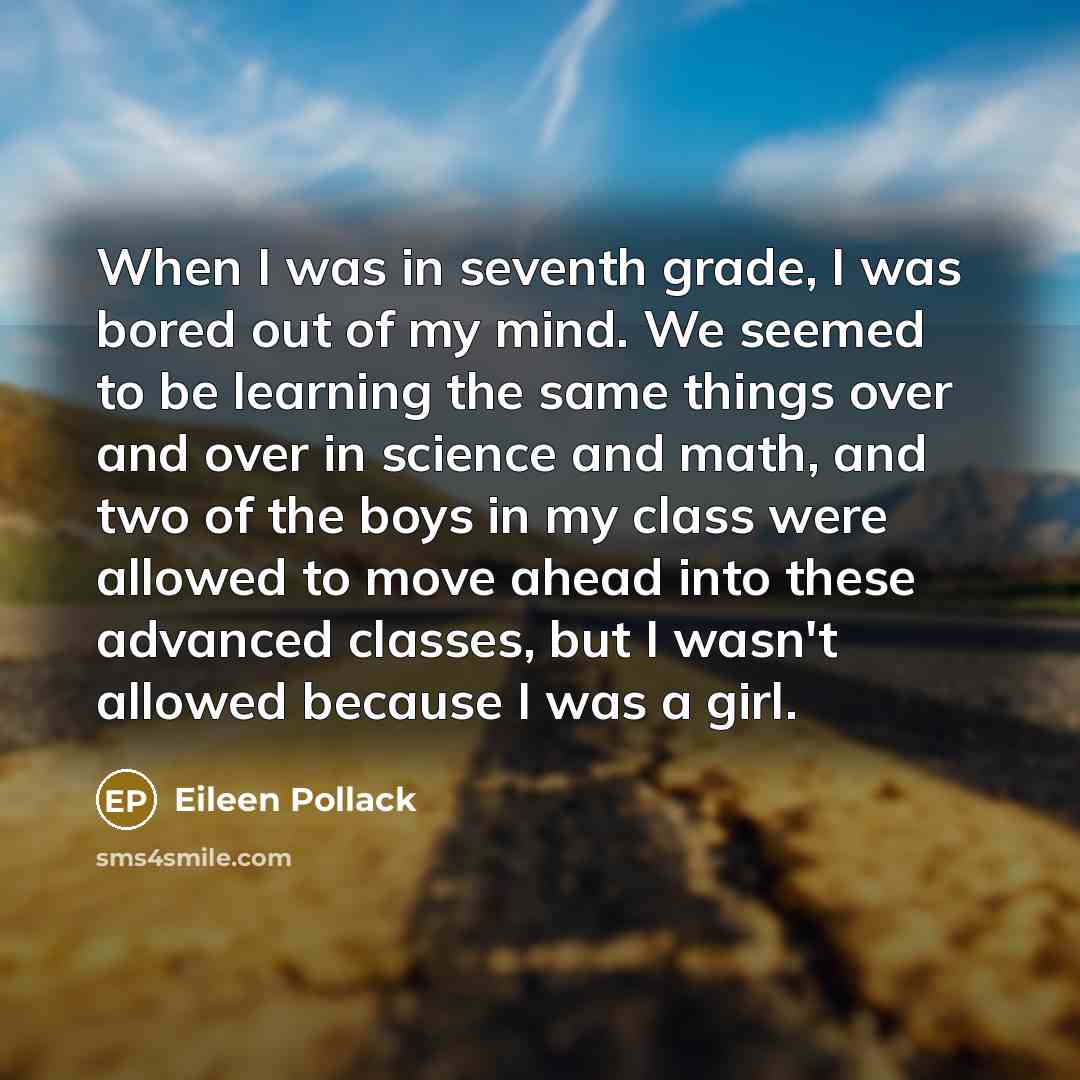 “When I was in seventh grade, I was bored out of my mind. We seemed to be learning the same things over and over in science and math, and two of the boys in my class were allowed to move ahead into these advanced classes, but I wasn't allowed because I was a girl.” quote by Eileen Pollack