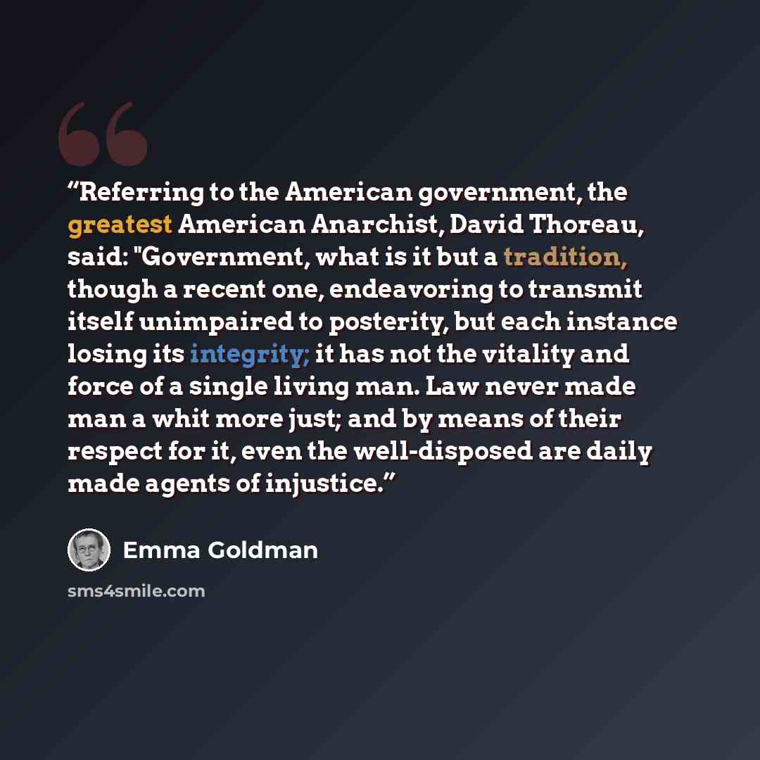 “Referring to the American government, the greatest American Anarchist, David Thoreau, said: "Government, what is it but a tradition, though a recent one, endeavoring to transmit itself unimpaired to posterity, but each instance losing its integrity; it has not the vitality and force of a single…” quote by Emma Goldman