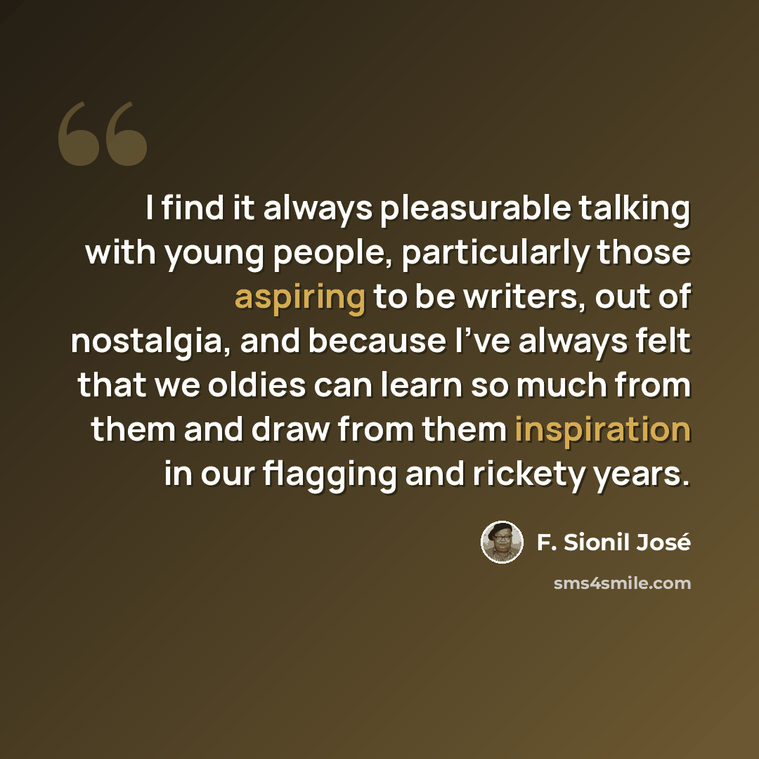 “I find it always pleasurable talking with young people, particularly those aspiring to be writers, out of nostalgia, and because I've always felt that we oldies can learn so much from them and draw from them inspiration in our flagging and rickety years.” quote by F. Sionil Jose