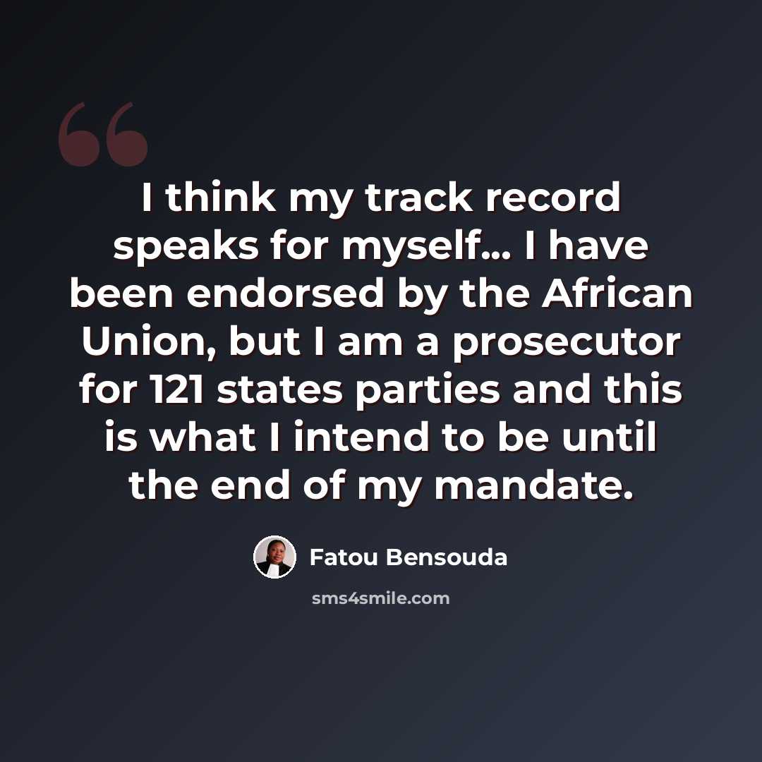 “I think my track record speaks for myself... I have been endorsed by the African Union, but I am a prosecutor for 121 states parties and this is what I intend to be until the end of my mandate.” quote by Fatou Bensouda