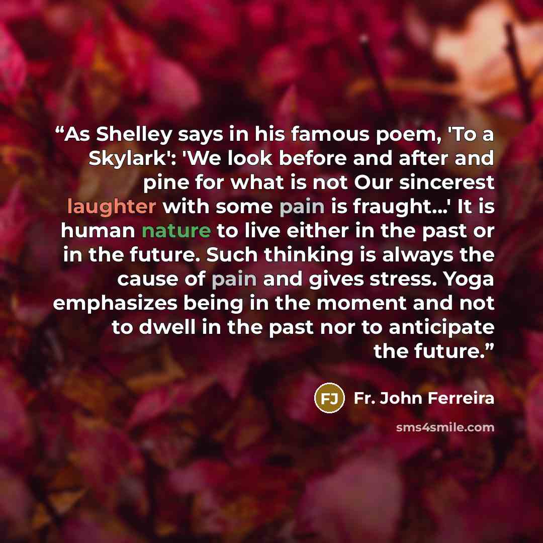 “As Shelley says in his famous poem, 'To a Skylark': 'We look before and after and pine for what is not Our sincerest laughter with some pain is fraught...' It is human nature to live either in the past or in the future. Such thinking is always the cause of pain and gives stress. Yoga emphasizes…” quote by Fr. John Ferreira