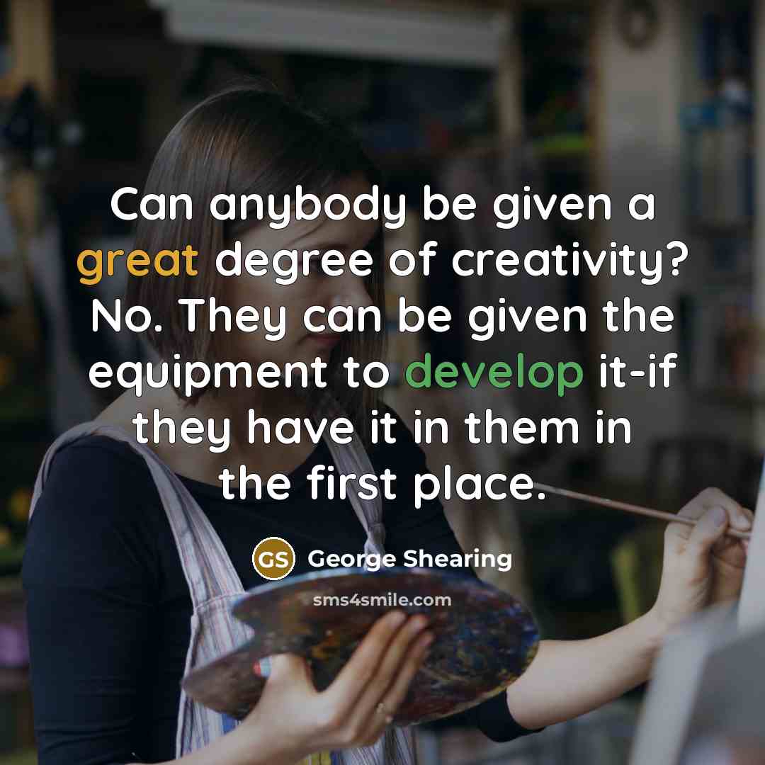 “Can anybody be given a great degree of creativity? No. They can be given the equipment to develop it-if they have it in them in the first place.” quote by George Shearing