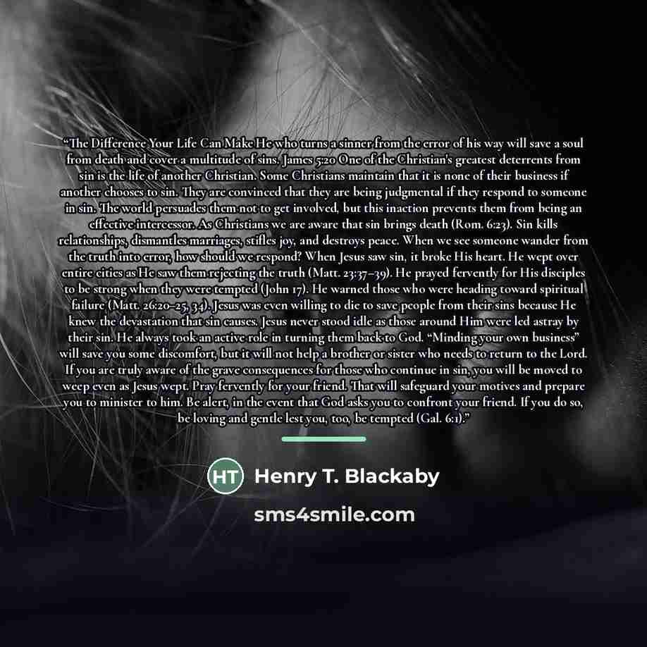 “The Difference Your Life Can Make He who turns a sinner from the error of his way will save a soul from death and cover a multitude of sins. James 5:20 One of the Christian's greatest deterrents from sin is the life of another Christian. Some Christians maintain that it is none of their business…” quote by Henry T. Blackaby