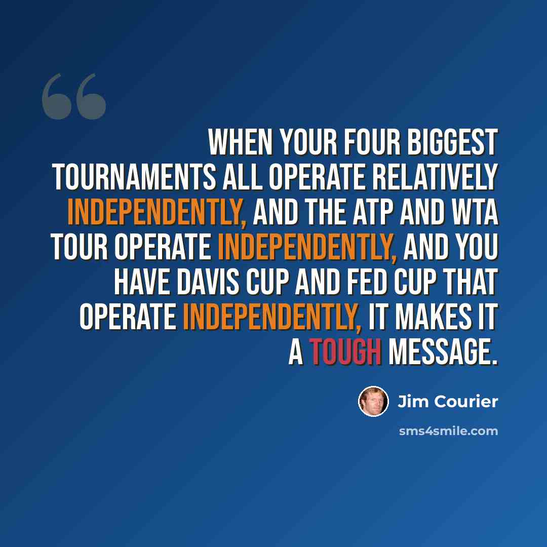“When your four biggest tournaments all operate relatively independently, and the ATP and WTA tour operate independently, and you have Davis Cup and Fed Cup that operate independently, it makes it a tough message.” quote by Jim Courier