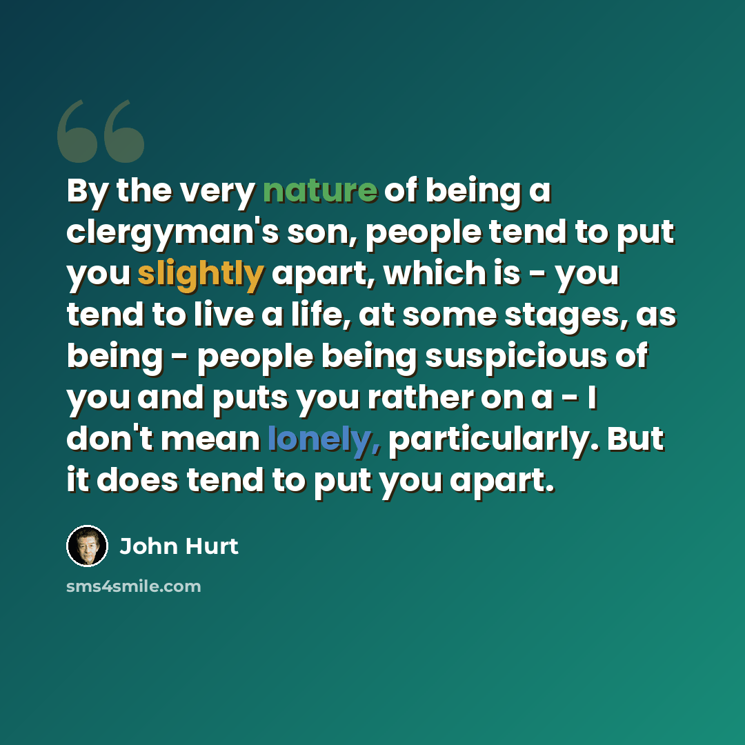 “By the very nature of being a clergyman's son, people tend to put you slightly apart, which is - you tend to live a life, at some stages, as being - people being suspicious of you and puts you rather on a - I don't mean lonely, particularly. But it does tend to put you apart.” quote by John Hurt