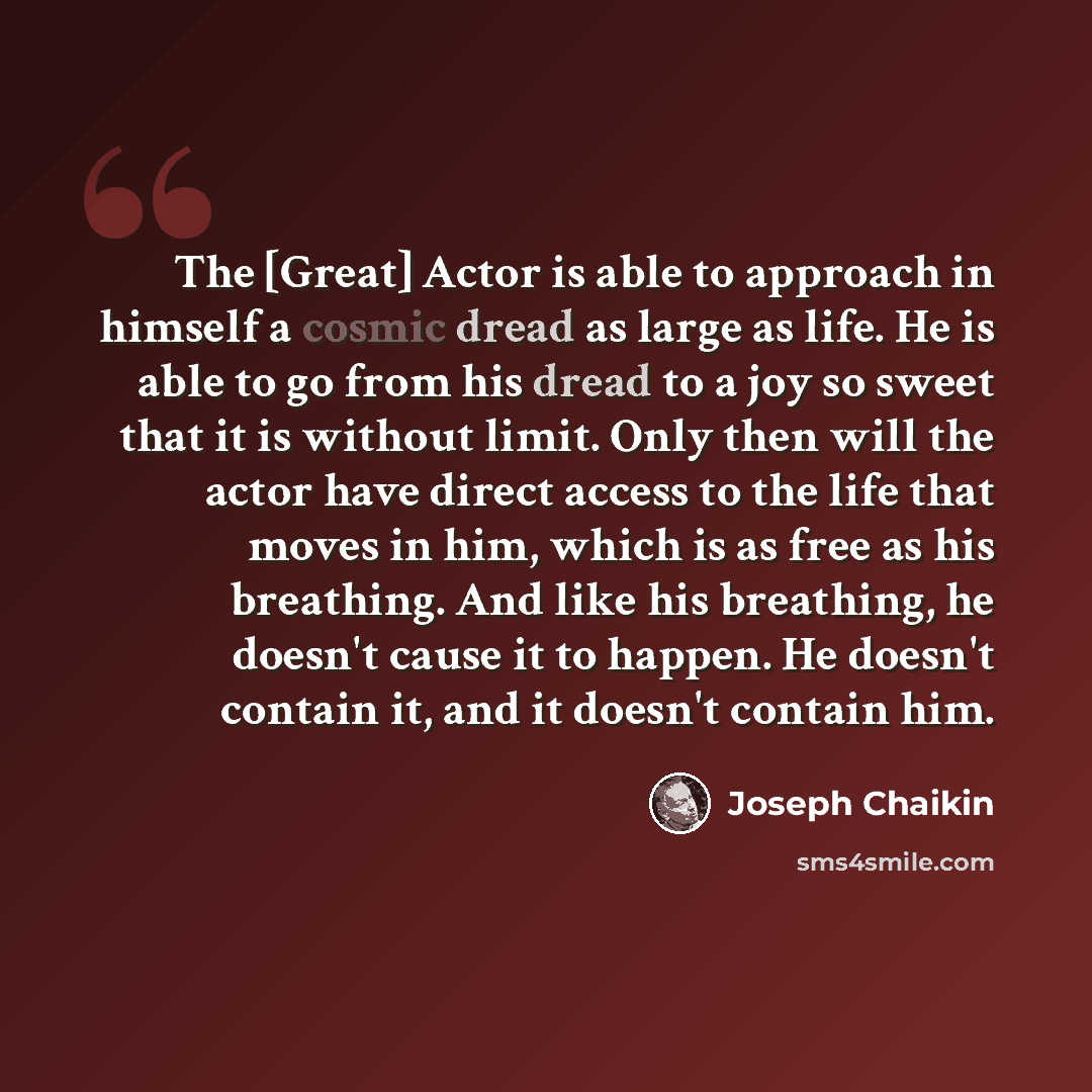 “The [Great] Actor is able to approach in himself a cosmic dread as large as life. He is able to go from his dread to a joy so sweet that it is without limit. Only then will the actor have direct access to the life that moves in him, which is as free as his breathing. And like his breathing, he…” quote by Joseph Chaikin