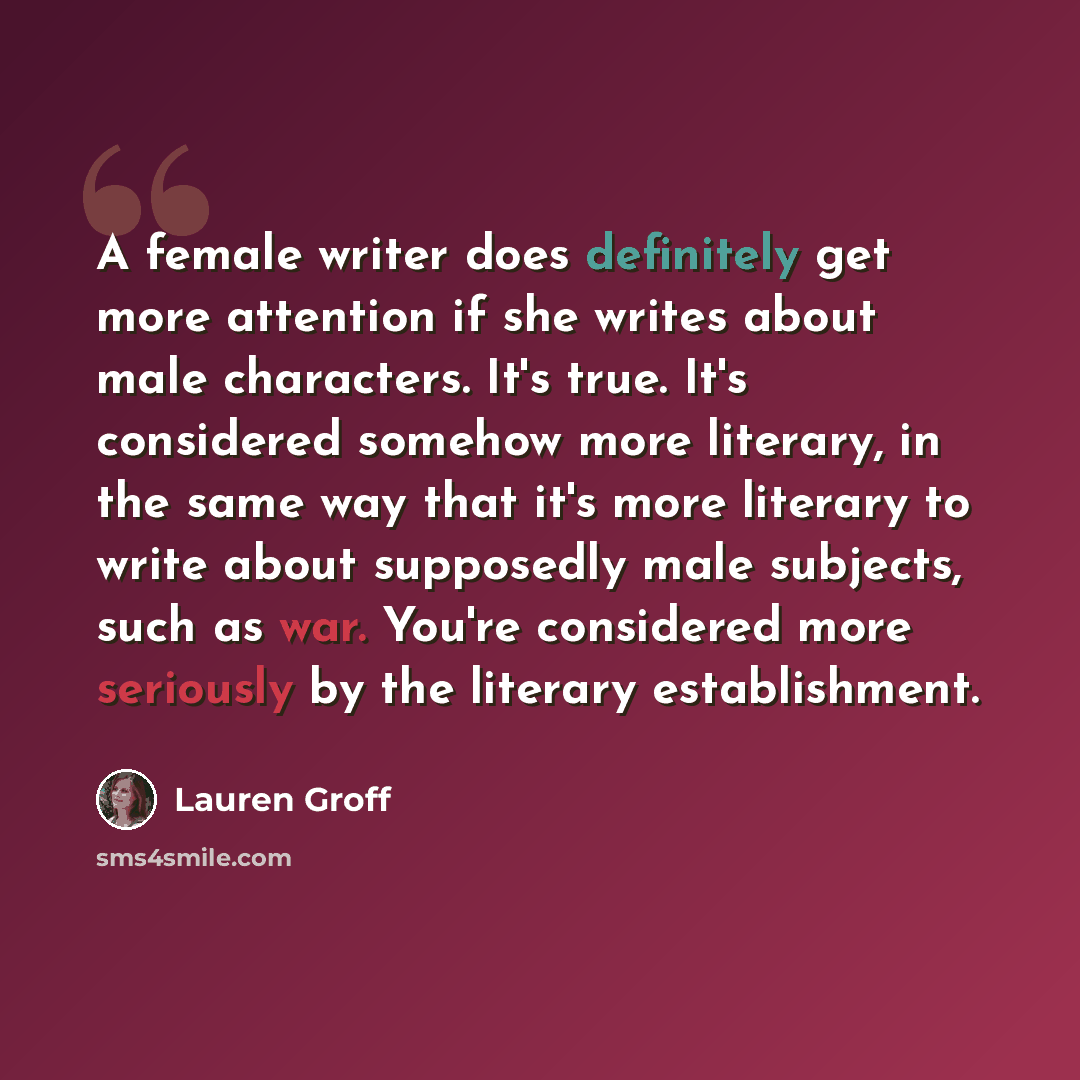 “A female writer does definitely get more attention if she writes about male characters. It's true. It's considered somehow more literary, in the same way that it's more literary to write about supposedly male subjects, such as war. You're considered more seriously by the literary establishment.” quote by Lauren Groff