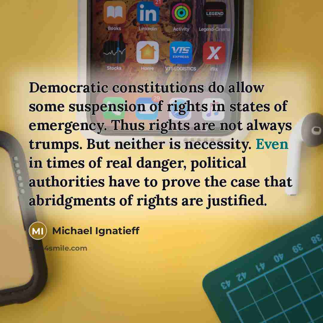 “Democratic constitutions do allow some suspension of rights in states of emergency. Thus rights are not always trumps. But neither is necessity. Even in times of real danger, political authorities have to prove the case that abridgments of rights are justified.” quote by Michael Ignatieff