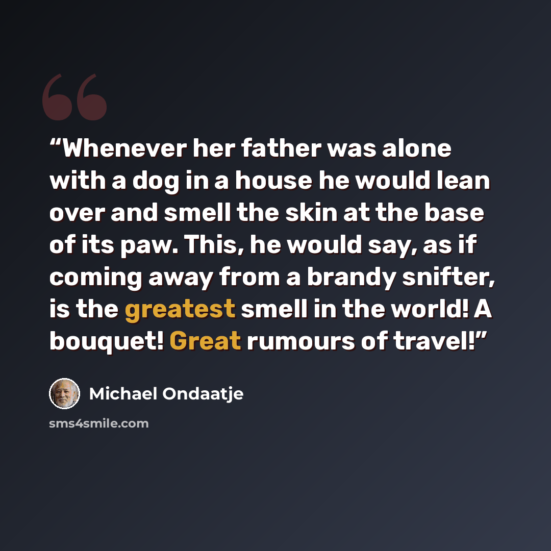 “Whenever her father was alone with a dog in a house he would lean over and smell the skin at the base of its paw. This, he would say, as if coming away from a brandy snifter, is the greatest smell in the world! A bouquet! Great rumours of travel!” quote by Michael Ondaatje