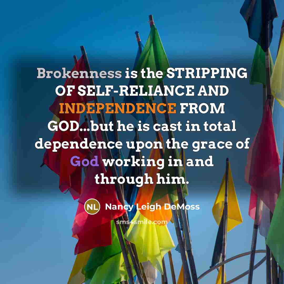 “Brokenness is the STRIPPING OF SELF-RELIANCE AND INDEPENDENCE FROM GOD...but he is cast in total dependence upon the grace of God working in and through him.” quote by Nancy Leigh DeMoss