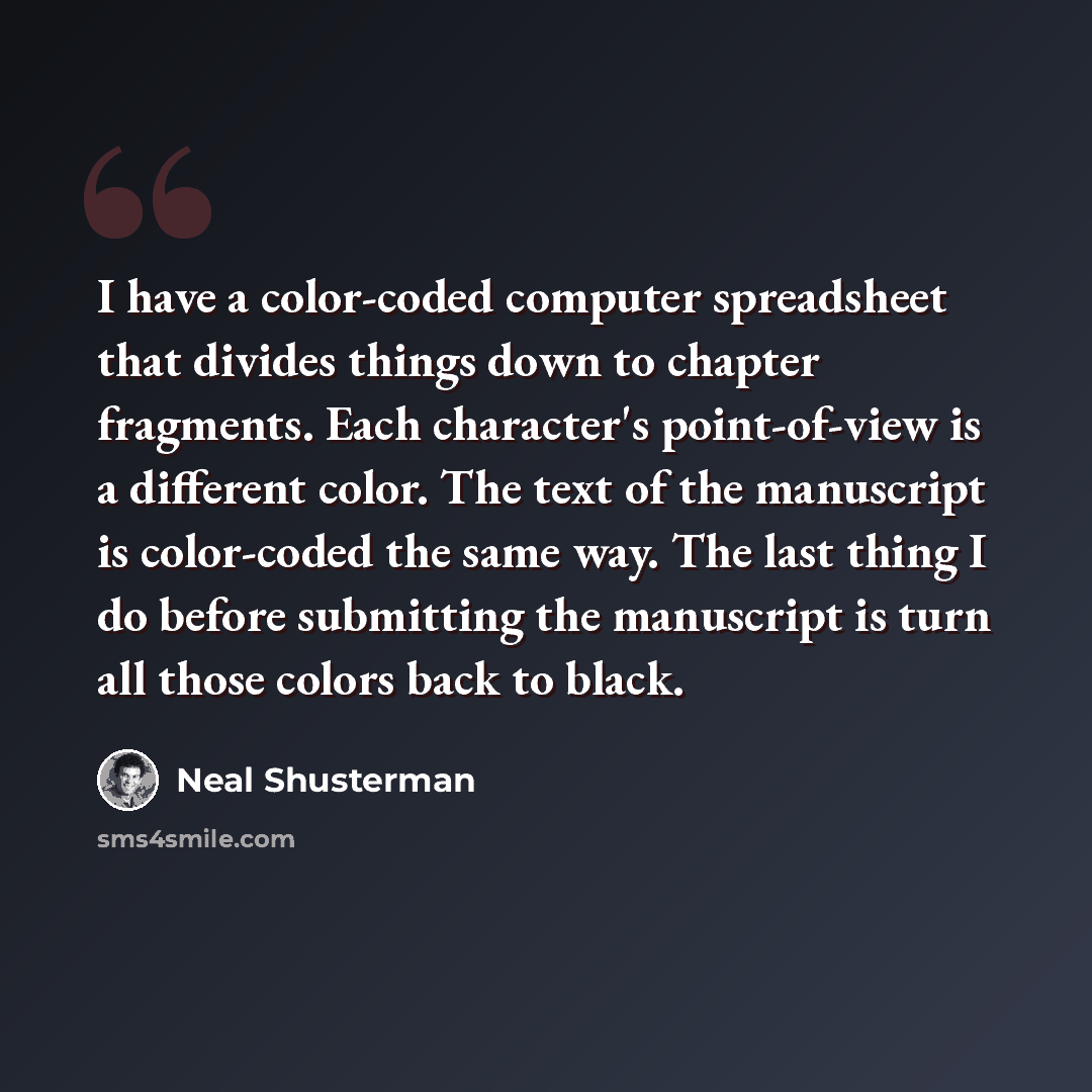 “I have a color-coded computer spreadsheet that divides things down to chapter fragments. Each character's point-of-view is a different color. The text of the manuscript is color-coded the same way. The last thing I do before submitting the manuscript is turn all those colors back to black.” quote by Neal Shusterman