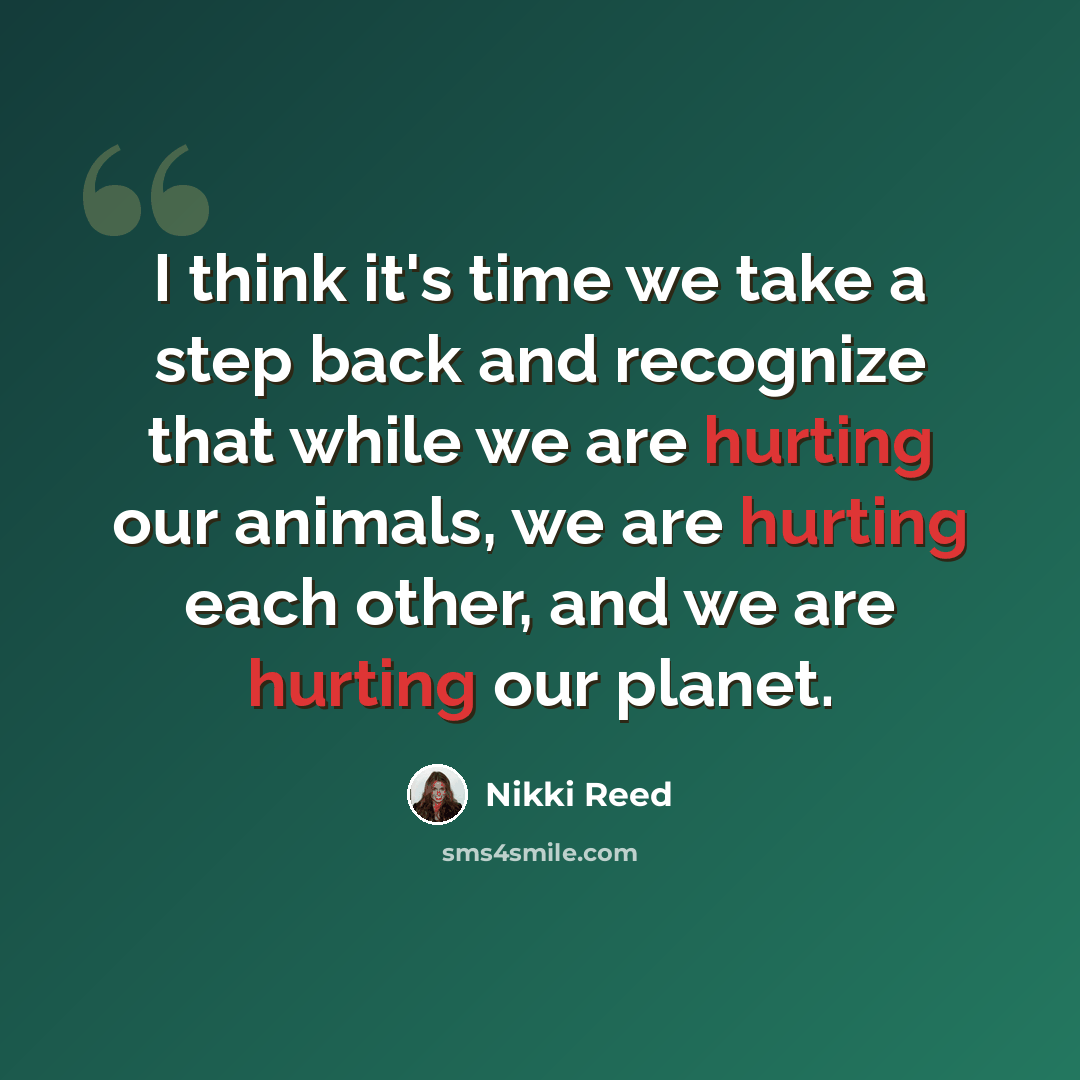“I think it's time we take a step back and recognize that while we are hurting our animals, we are hurting each other, and we are hurting our planet.” quote by Nikki Reed