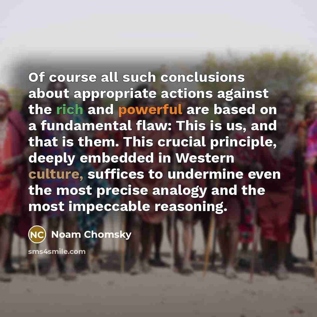 “Of course all such conclusions about appropriate actions against the rich and powerful are based on a fundamental flaw: This is us, and that is them. This crucial principle, deeply embedded in Western culture, suffices to undermine even the most precise analogy and the most impeccable reasoning.” quote by Noam Chomsky