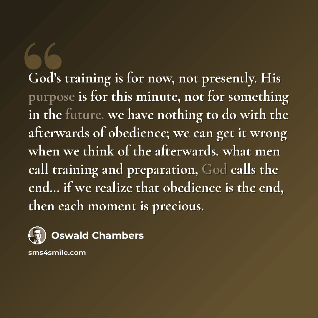 “God’s training is for now, not presently. His purpose is for this minute, not for something in the future. we have nothing to do with the afterwards of obedience; we can get it wrong when we think of the afterwards. what men call training and preparation, God calls the end… if we realize that…” quote by Oswald Chambers