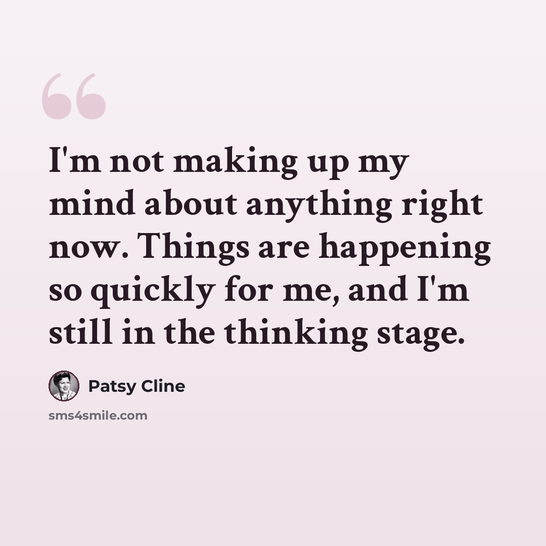 “I'm not making up my mind about anything right now. Things are happening so quickly for me, and I'm still in the thinking stage.” quote by Patsy Cline