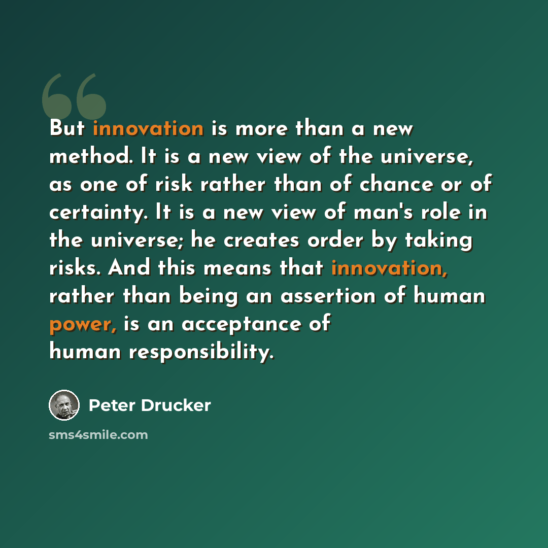 “But innovation is more than a new method. It is a new view of the universe, as one of risk rather than of chance or of certainty. It is a new view of man's role in the universe; he creates order by taking risks. And this means that innovation, rather than being an assertion of human power, is an…” quote by Peter Drucker