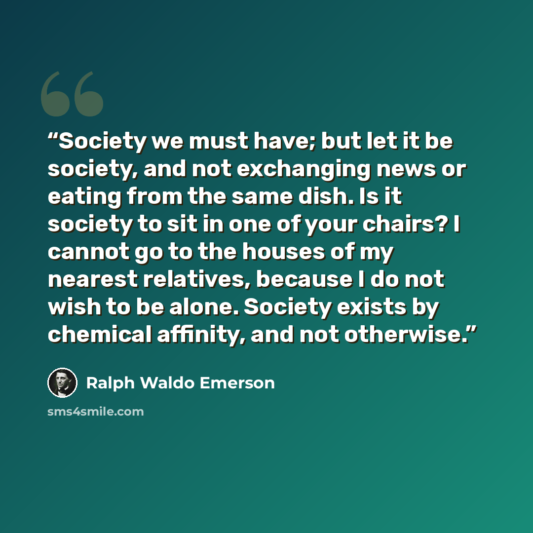 “Society we must have; but let it be society, and not exchanging news or eating from the same dish. Is it society to sit in one of your chairs? I cannot go to the houses of my nearest relatives, because I do not wish to be alone. Society exists by chemical affinity, and not otherwise.” quote by Ralph Waldo Emerson