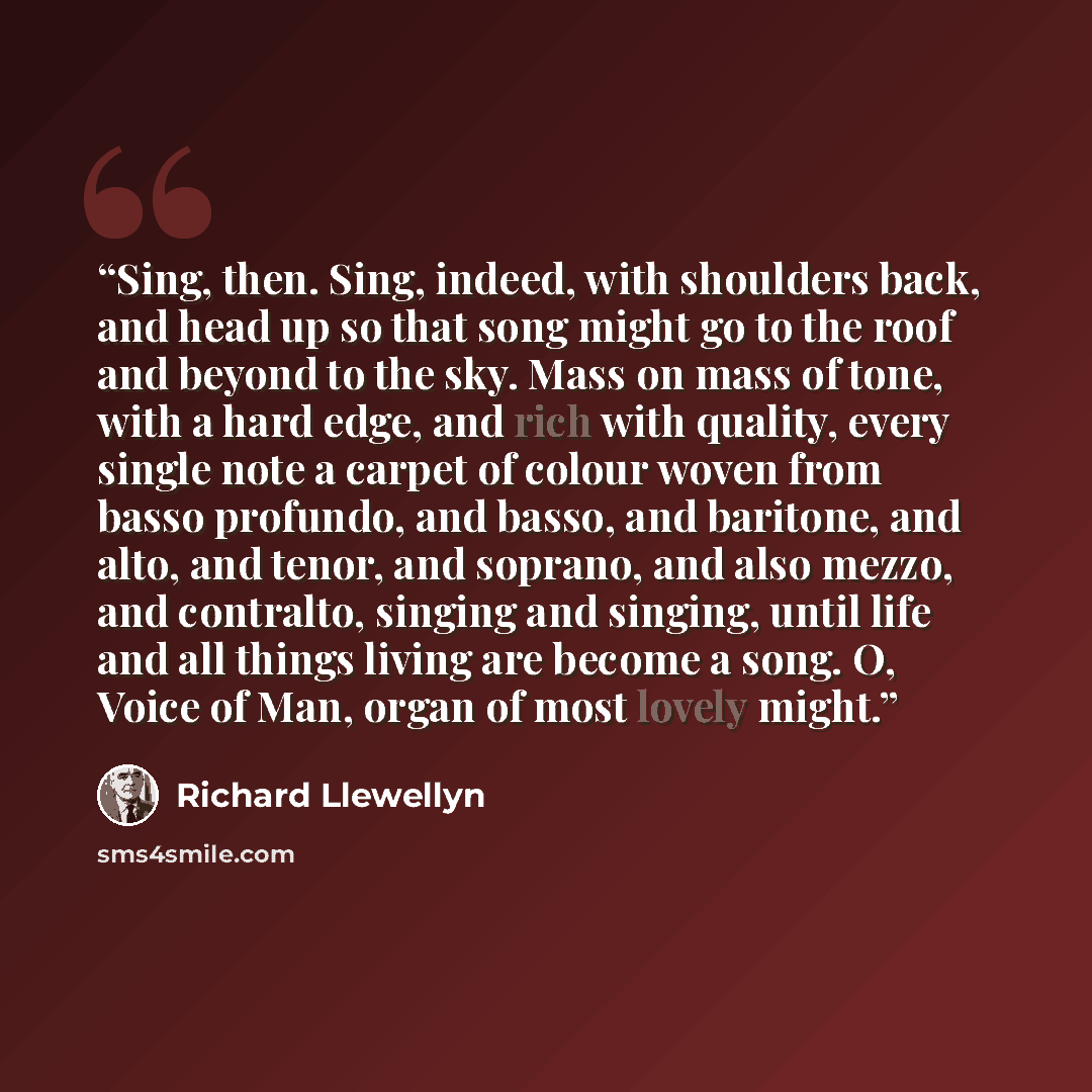 “Sing, then. Sing, indeed, with shoulders back, and head up so that song might go to the roof and beyond to the sky. Mass on mass of tone, with a hard edge, and rich with quality, every single note a carpet of colour woven from basso profundo, and basso, and baritone, and alto, and tenor, and…” quote by Richard Llewellyn