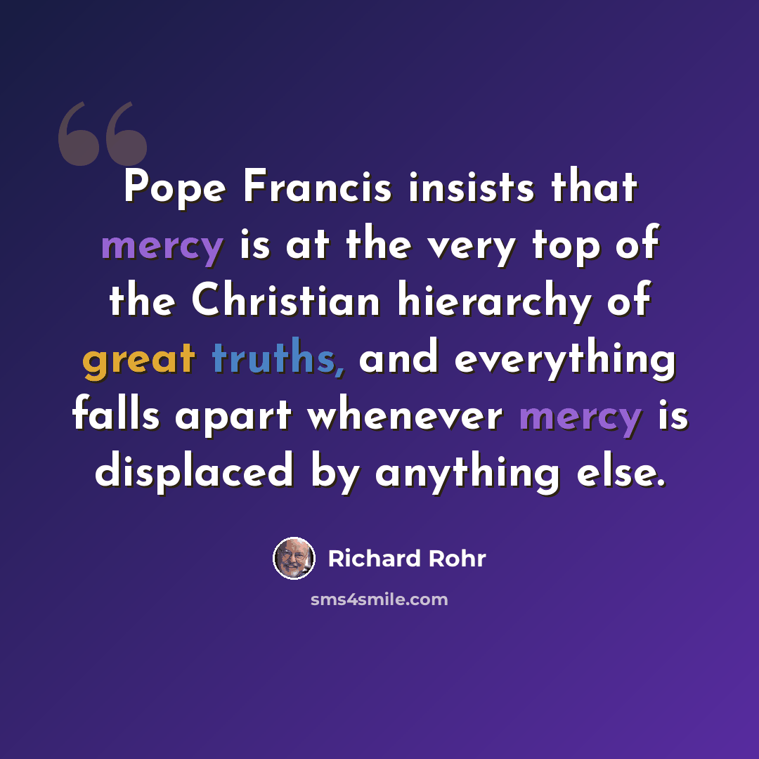 “Pope Francis insists that mercy is at the very top of the Christian hierarchy of great truths, and everything falls apart whenever mercy is displaced by anything else.” quote by Richard Rohr