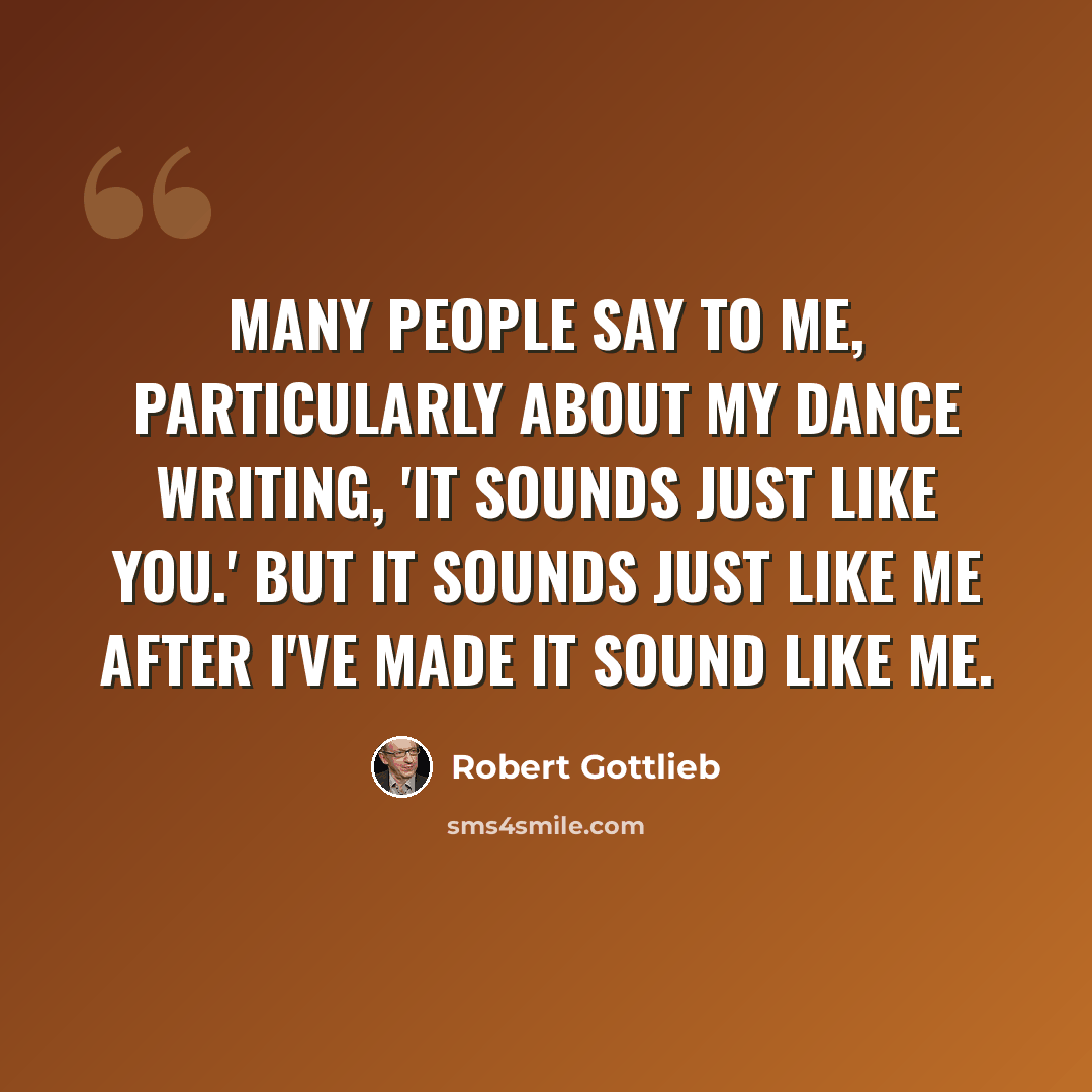 “Many people say to me, particularly about my dance writing, 'It sounds just like you.' But it sounds just like me after I've made it sound like me.” quote by Robert Gottlieb