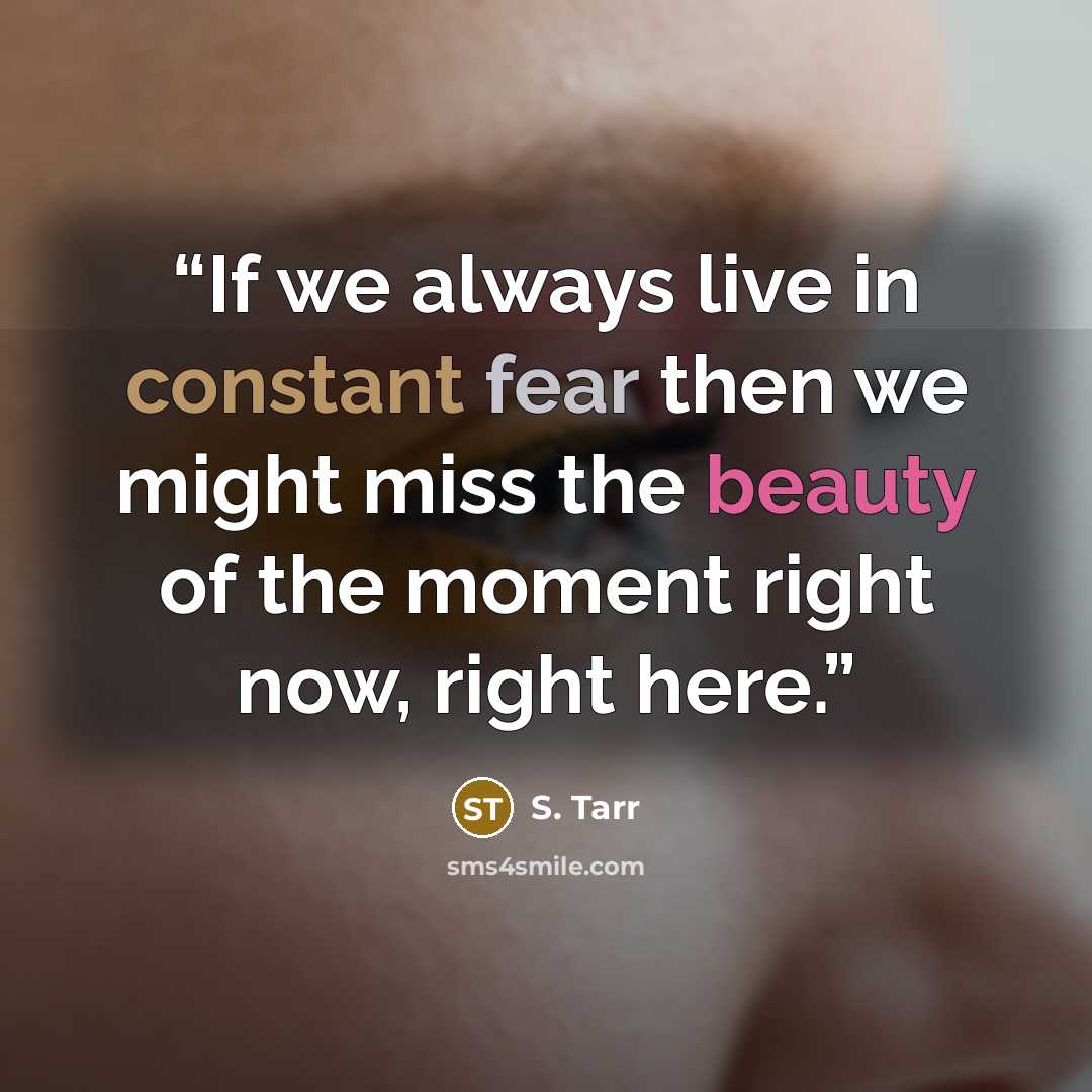 “If we always live in constant fear then we might miss the beauty of the moment right now, right here.” quote by S. Tarr