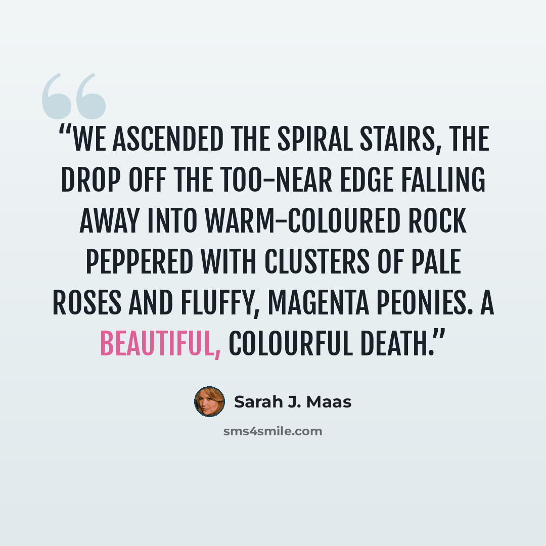 “We ascended the spiral stairs, the drop off the too-near edge falling away into warm-coloured rock peppered with clusters of pale roses and fluffy, magenta peonies. A beautiful, colourful death.” quote by Sarah J. Maas