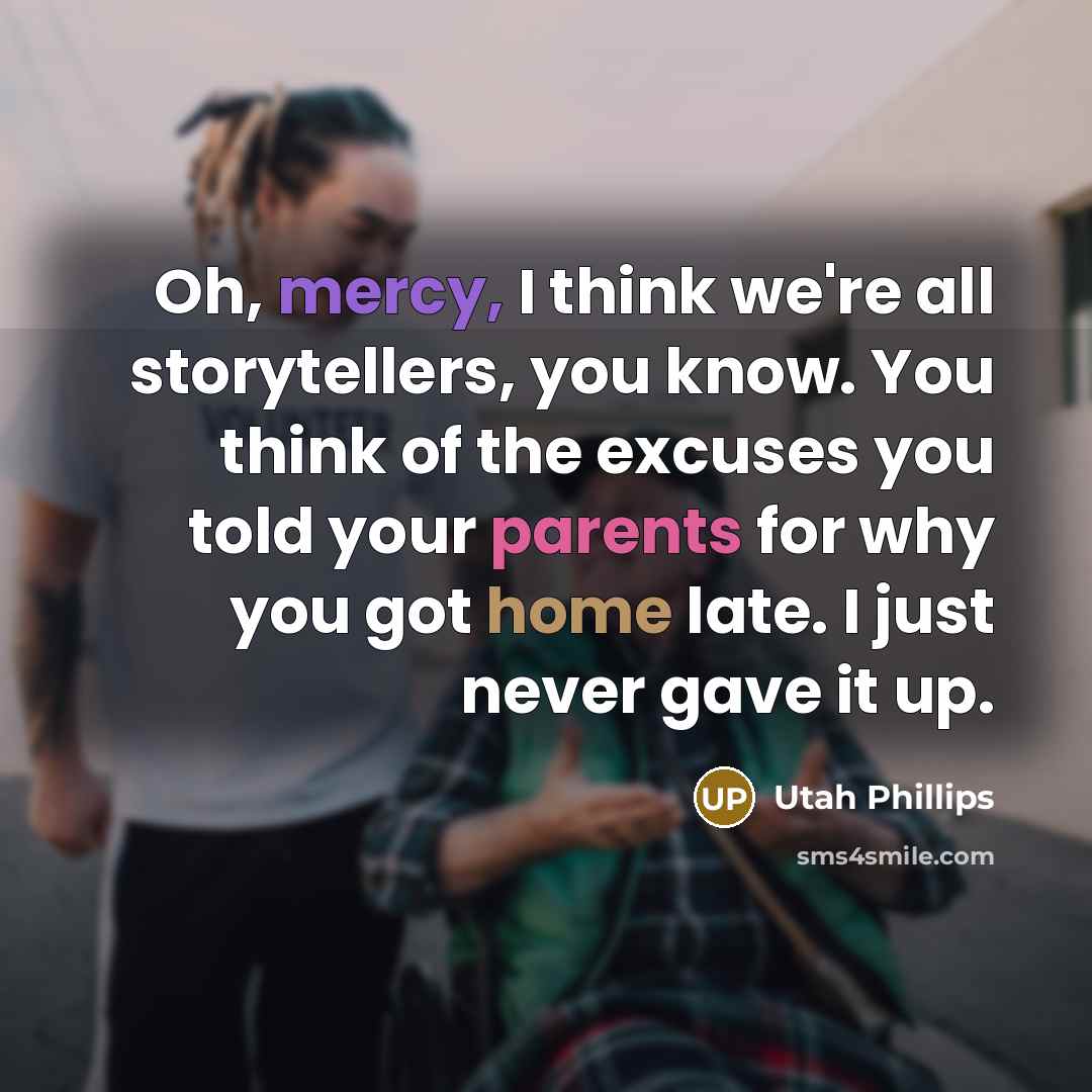 “Oh, mercy, I think we're all storytellers, you know. You think of the excuses you told your parents for why you got home late. I just never gave it up.” quote by Utah Phillips