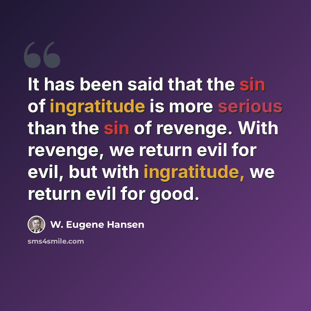 “It has been said that the sin of ingratitude is more serious than the sin of revenge. With revenge, we return evil for evil, but with ingratitude, we return evil for good.” quote by W. Eugene Hansen
