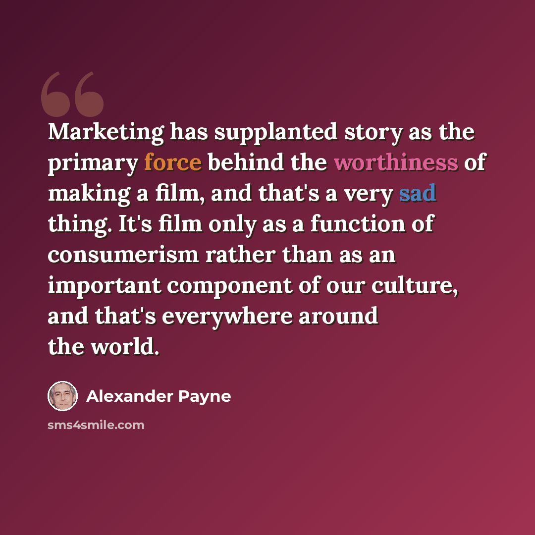 “Marketing has supplanted story as the primary force behind the worthiness of making a film, and that's a very sad thing. It's film only as a function of consumerism rather than as an important component of our culture, and that's everywhere around the world.” quote by Alexander Payne