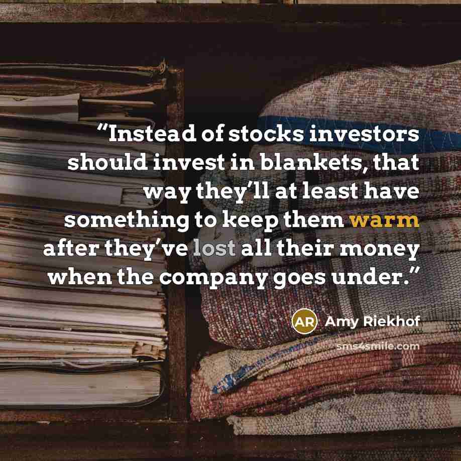 “Instead of stocks investors should invest in blankets, that way they’ll at least have something to keep them warm after they’ve lost all their money when the company goes under.” quote by Amy Riekhof