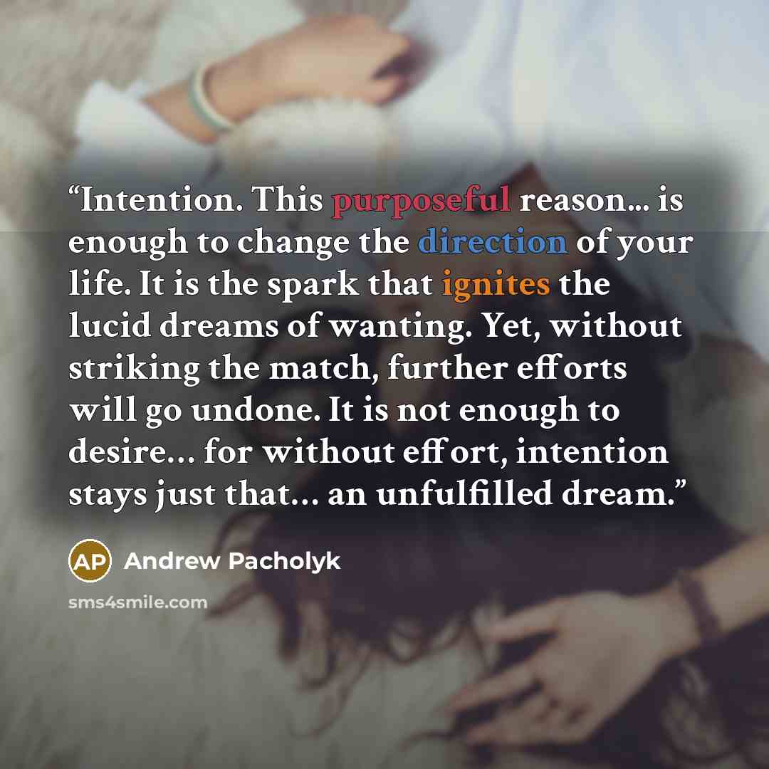 “Intention. This purposeful reason... is enough to change the direction of your life. It is the spark that ignites the lucid dreams of wanting. Yet, without striking the match, further efforts will go undone. It is not enough to desire… for without effort, intention stays just that… an unfulfilled…” quote by Andrew Pacholyk