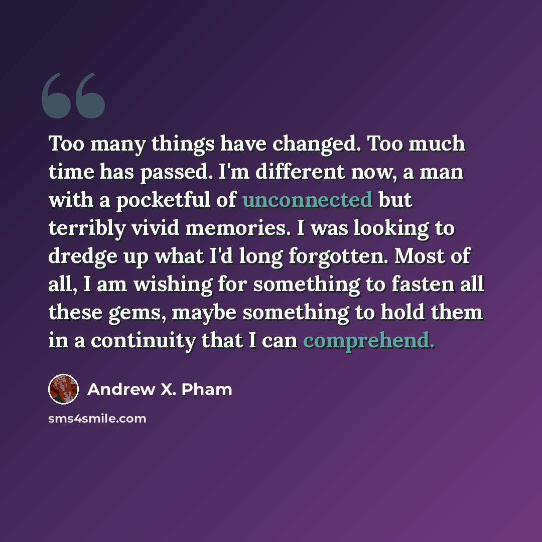 “Too many things have changed. Too much time has passed. I'm different now, a man with a pocketful of unconnected but terribly vivid memories. I was looking to dredge up what I'd long forgotten. Most of all, I am wishing for something to fasten all these gems, maybe something to hold them in a…” quote by Andrew X. Pham