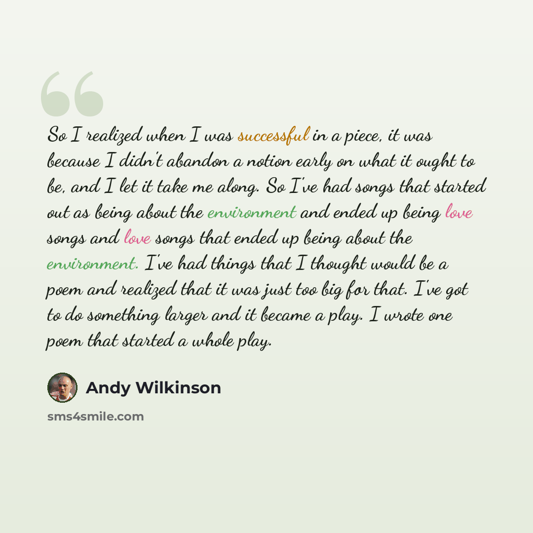 “So I realized when I was successful in a piece, it was because I didn't abandon a notion early on what it ought to be, and I let it take me along. So I've had songs that started out as being about the environment and ended up being love songs and love songs that ended up being about the…” quote by Andy Wilkinson