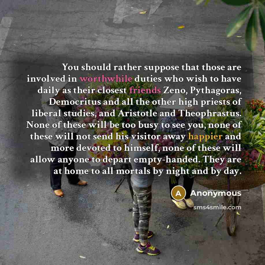 “You should rather suppose that those are involved in worthwhile duties who wish to have daily as their closest friends Zeno, Pythagoras, Democritus and all the other high priests of liberal studies, and Aristotle and Theophrastus. None of these will be too busy to see you, none of these will not…” quote by Anonymous