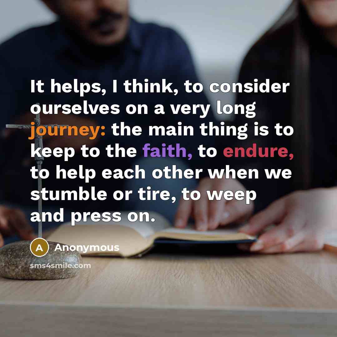 “It helps, I think, to consider ourselves on a very long journey: the main thing is to keep to the faith, to endure, to help each other when we stumble or tire, to weep and press on.” quote by Anonymous